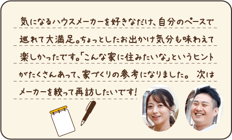 気になるハウスメーカーを好きなだけ、自分のペースで巡れて大満足。ちょっとしたお出かけ気分も味わえて楽しかったです。「こんな家に住みたいな」というヒントがたくさんあって、家づくりの参考になりました。次はメーカーを絞って再訪したいです！