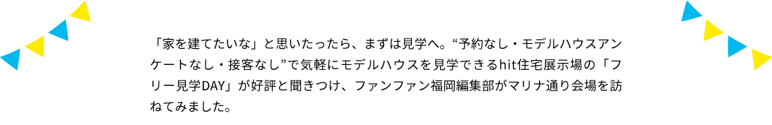 「家を建てたいな」と思いたったら、まずは見学へ。“予約なし・モデルハウスアンケートなし・接客なし”で気軽にモデルハウスを見学できるhit住宅展示場の「フリー見学DAY」が好評と聞きつけ、ファンファン福岡編集部がマリナ通り会場を訪ねてみました。